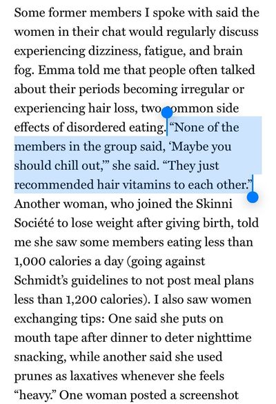 Some former members I spoke with said the women in their chat would regularly discuss experiencing dizziness, fatigue, and brain fog. Emma told me that people often talked about their periods becoming irregular or experiencing hair loss, two common side effects of disordered eating. “None of the members in the group said, ‘Maybe you should chill out,’” she said. “They just recommended hair vitamins to each other.” Another woman, who joined the Skinni Société to lose weight after giving birth, told me she saw some members eating less than 1,000 calories a day (going against Schmidt’s guidelines to not post meal plans less than 1,200 calories). I also saw women exchanging tips: One said she puts on mouth tape after dinner to deter nighttime snacking, while another said she used prunes as laxatives whenever she feels “heavy.”