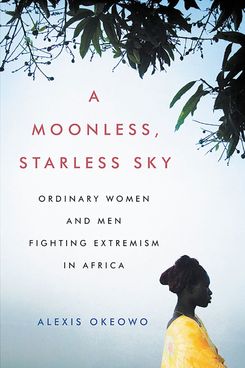 A Moonless, Starless Sky: Ordinary Women and Men Fighting Extremism in Africa, by Alexis Okeowo