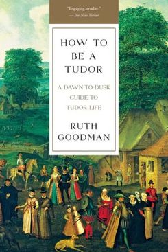 “How to Be a Tudor: A Dawn-to-Dusk Guide to Tudor Life” by Ruth Goodman