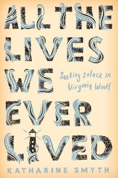 All the Lives We Ever Lived: Seeking Solace in Virginia Woolf by Katharine Smyth