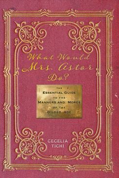‘What Would Mrs. Astor Do?: The Essential Guide to the Manners and Mores of the Gilded Age’ by Cecelia Tichi